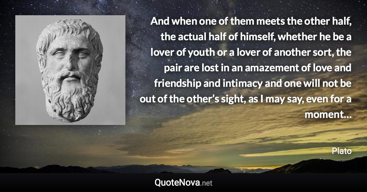 And when one of them meets the other half, the actual half of himself, whether he be a lover of youth or a lover of another sort, the pair are lost in an amazement of love and friendship and intimacy and one will not be out of the other’s sight, as I may say, even for a moment… - Plato quote