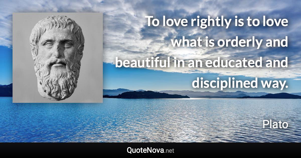 To love rightly is to love what is orderly and beautiful in an educated and disciplined way. - Plato quote