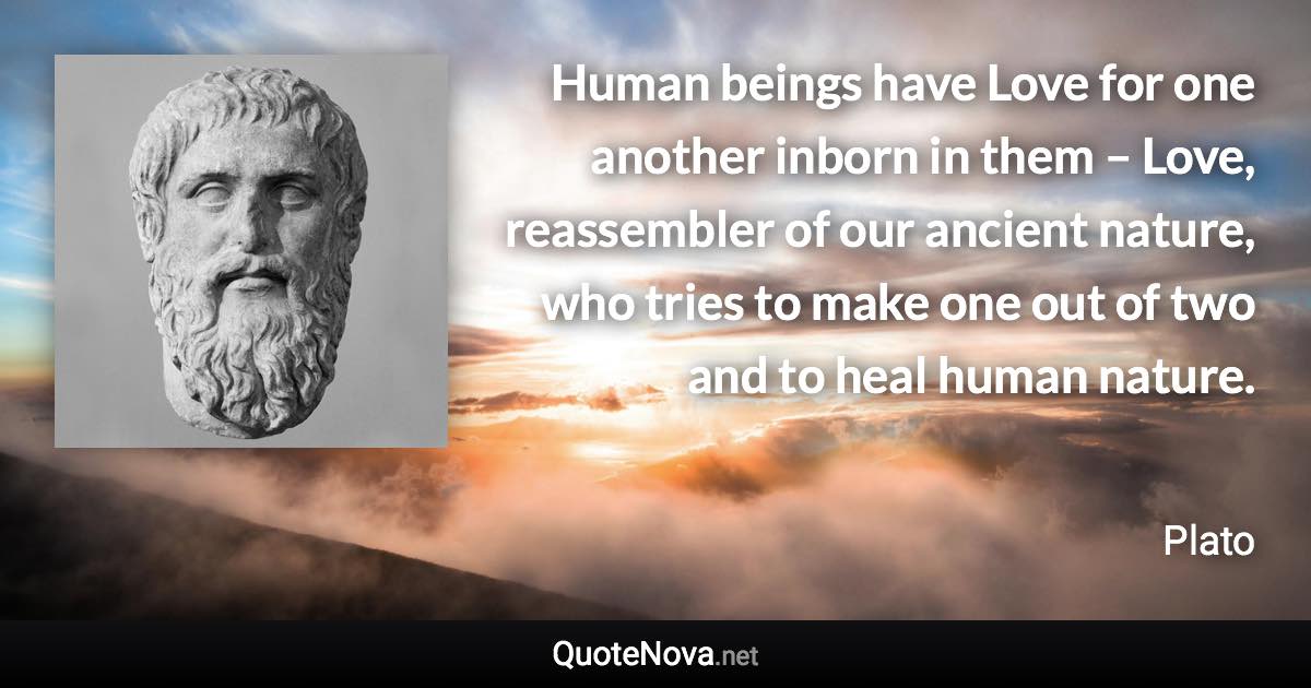 Human beings have Love for one another inborn in them – Love, reassembler of our ancient nature, who tries to make one out of two and to heal human nature. - Plato quote