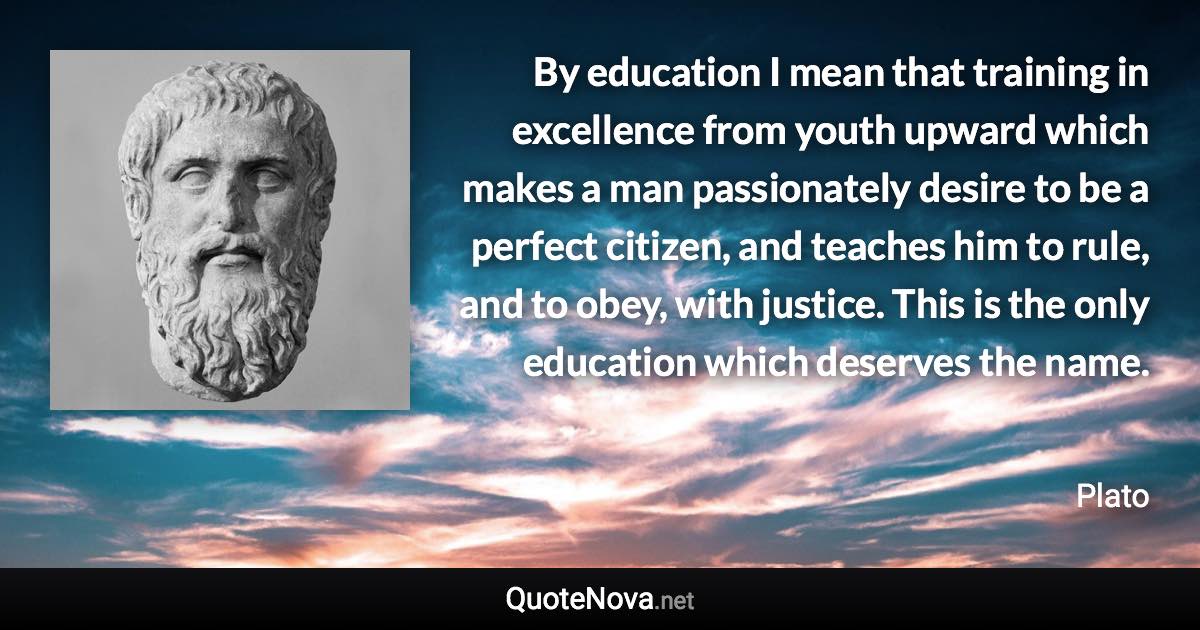 By education I mean that training in excellence from youth upward which makes a man passionately desire to be a perfect citizen, and teaches him to rule, and to obey, with justice. This is the only education which deserves the name. - Plato quote