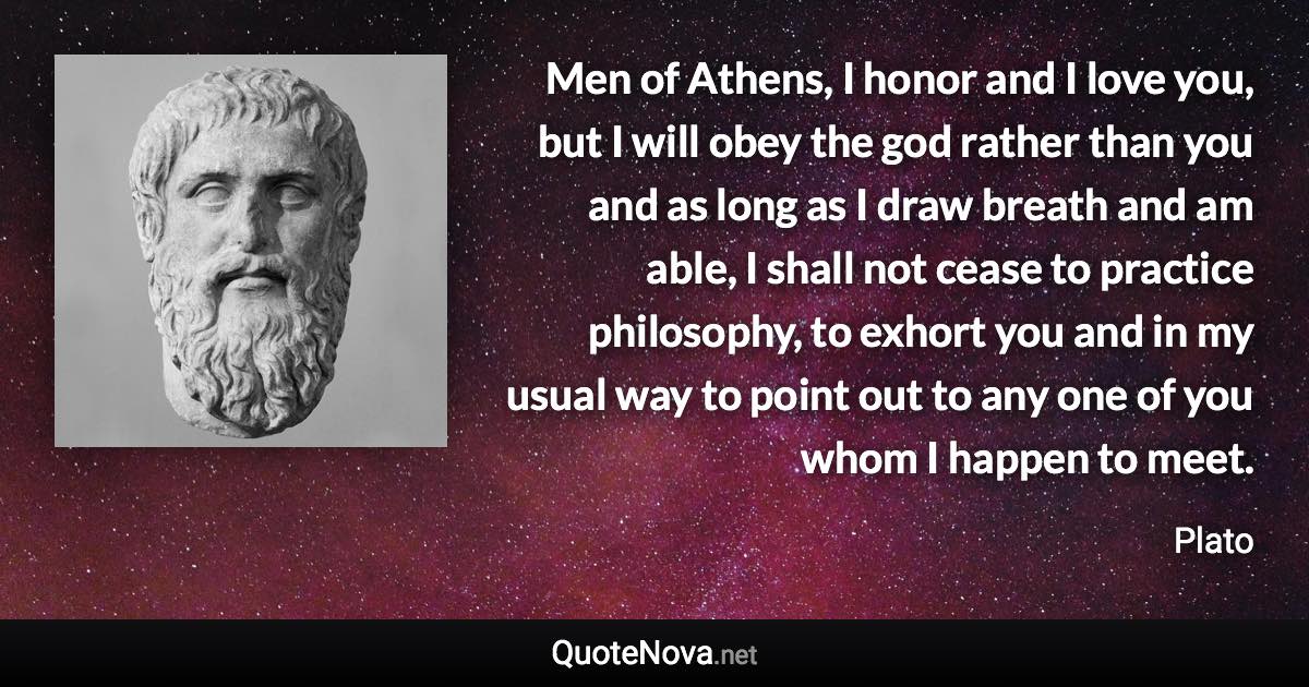 Men of Athens, I honor and I love you, but I will obey the god rather than you and as long as I draw breath and am able, I shall not cease to practice philosophy, to exhort you and in my usual way to point out to any one of you whom I happen to meet. - Plato quote