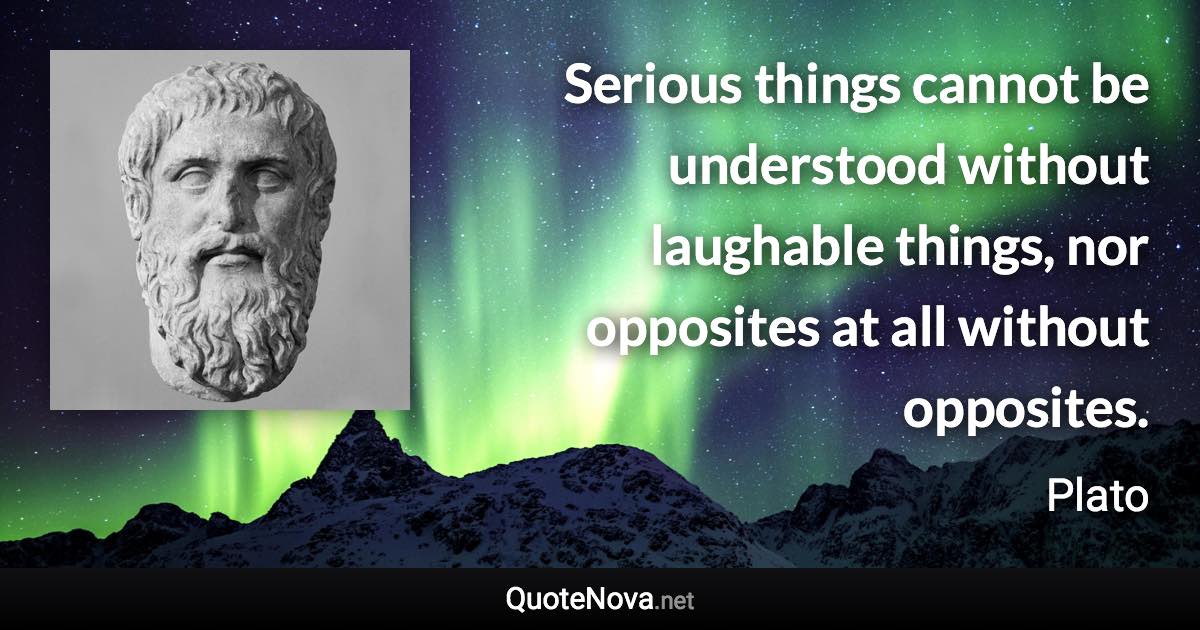 Serious things cannot be understood without laughable things, nor opposites at all without opposites. - Plato quote