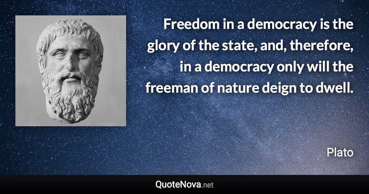 Freedom in a democracy is the glory of the state, and, therefore, in a democracy only will the freeman of nature deign to dwell. - Plato quote