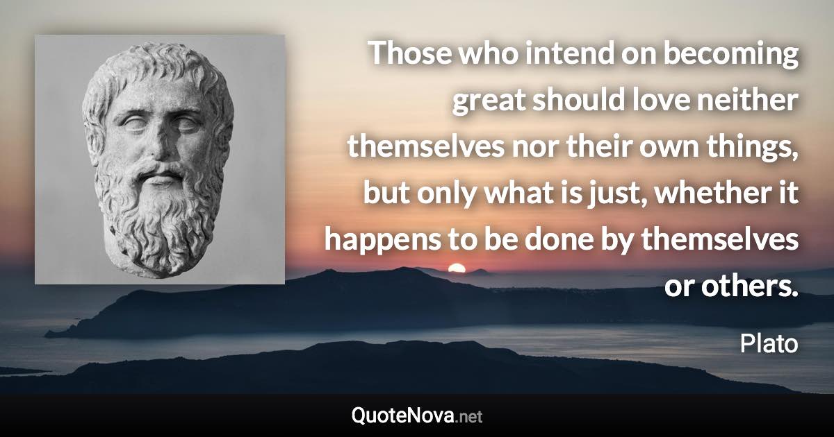Those who intend on becoming great should love neither themselves nor their own things, but only what is just, whether it happens to be done by themselves or others. - Plato quote