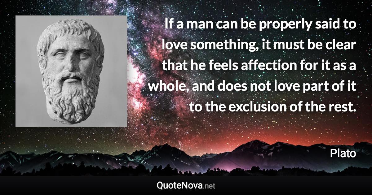 If a man can be properly said to love something, it must be clear that he feels affection for it as a whole, and does not love part of it to the exclusion of the rest. - Plato quote