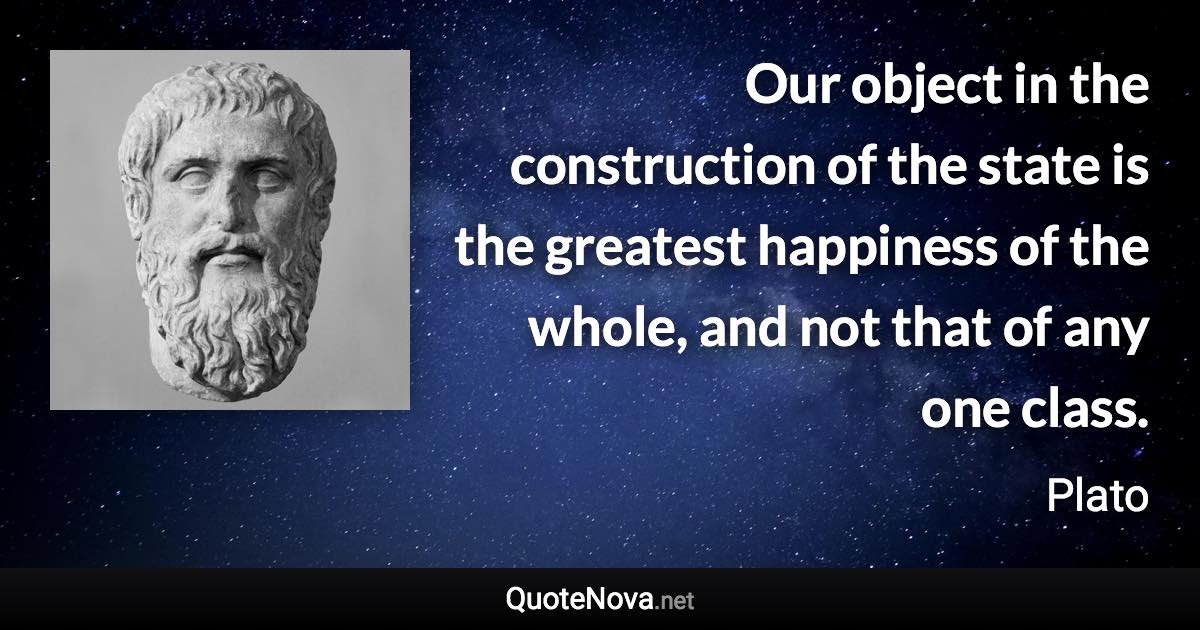 Our object in the construction of the state is the greatest happiness of the whole, and not that of any one class. - Plato quote