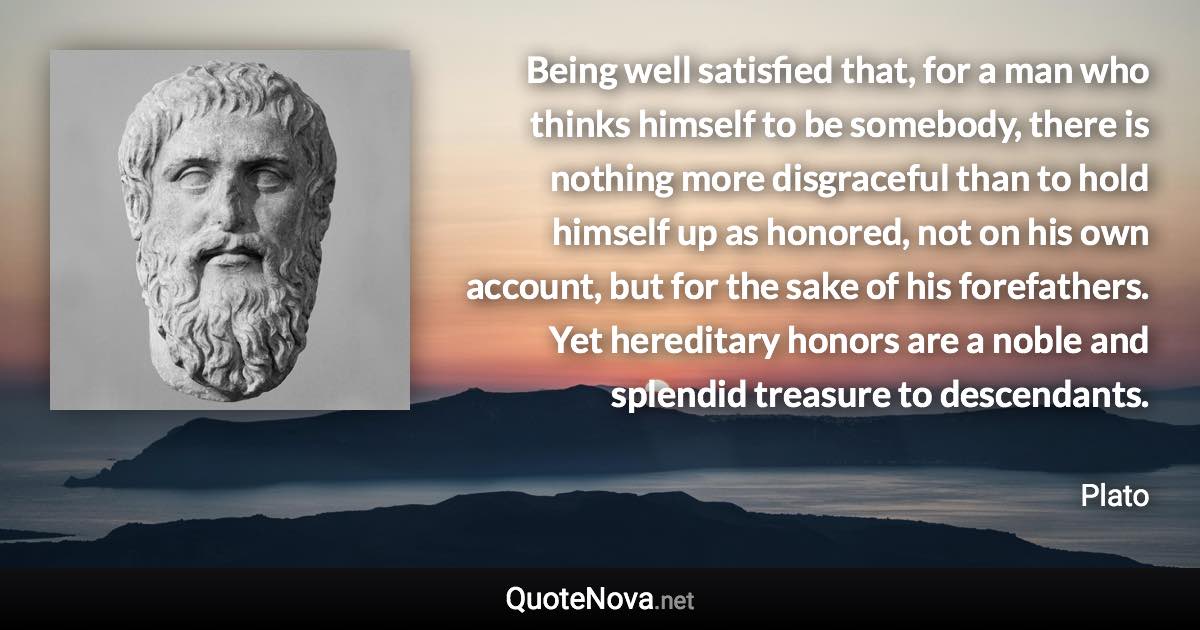 Being well satisfied that, for a man who thinks himself to be somebody, there is nothing more disgraceful than to hold himself up as honored, not on his own account, but for the sake of his forefathers. Yet hereditary honors are a noble and splendid treasure to descendants. - Plato quote