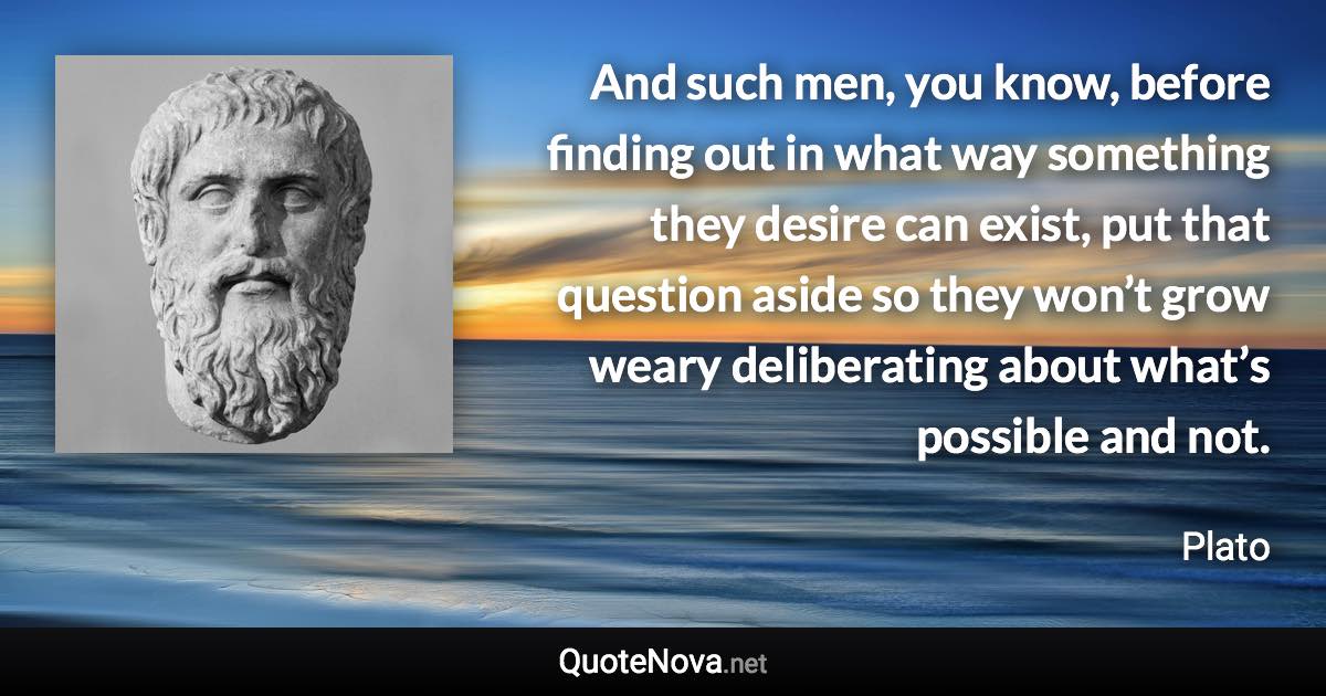 And such men, you know, before finding out in what way something they desire can exist, put that question aside so they won’t grow weary deliberating about what’s possible and not. - Plato quote