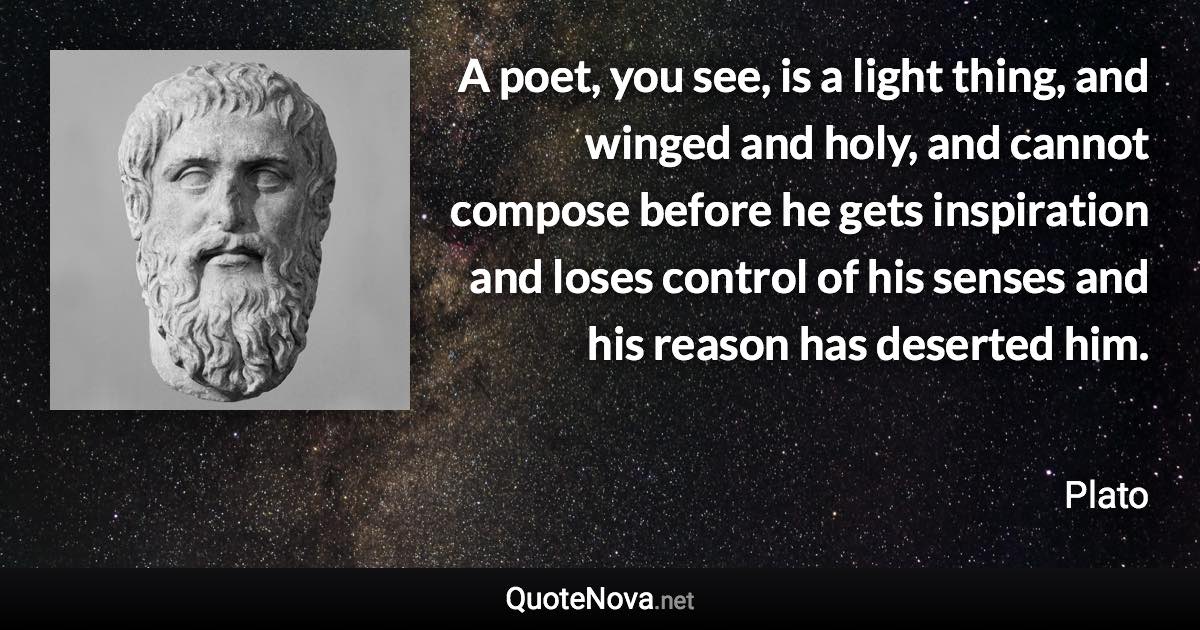 A poet, you see, is a light thing, and winged and holy, and cannot compose before he gets inspiration and loses control of his senses and his reason has deserted him. - Plato quote