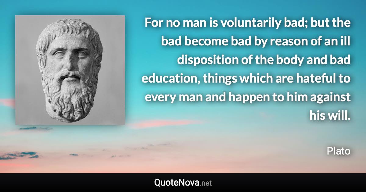 For no man is voluntarily bad; but the bad become bad by reason of an ill disposition of the body and bad education, things which are hateful to every man and happen to him against his will. - Plato quote