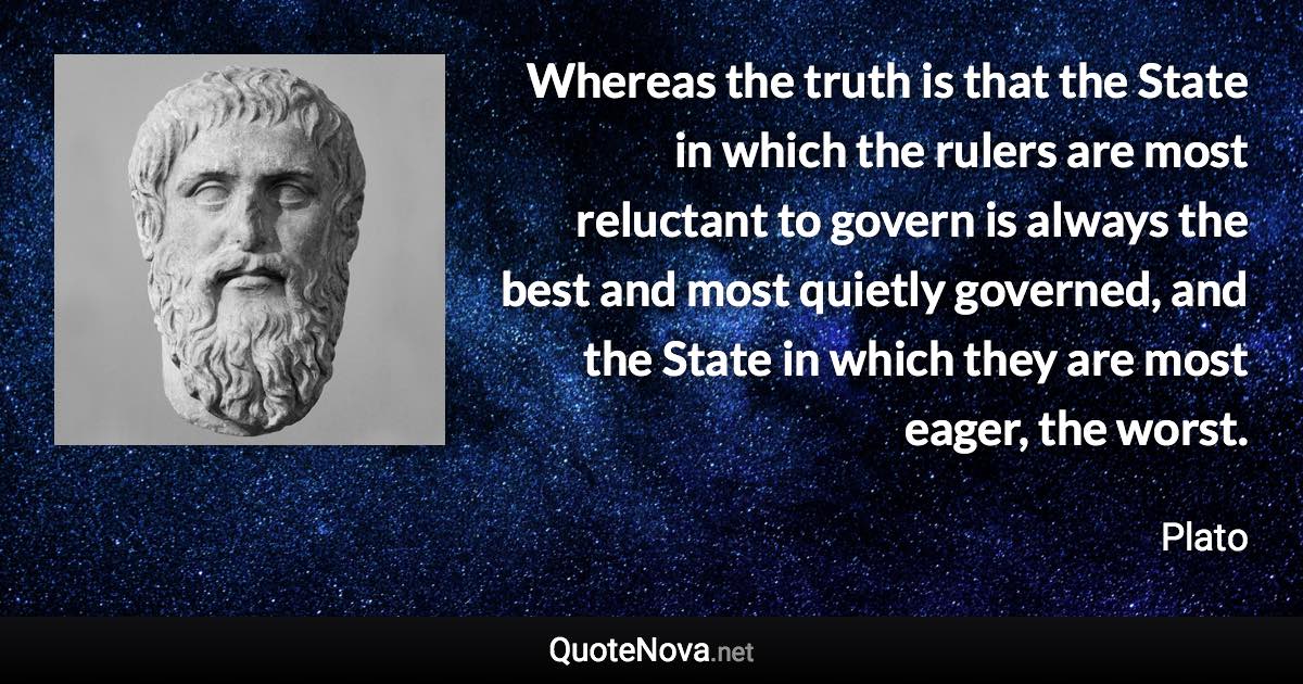 Whereas the truth is that the State in which the rulers are most reluctant to govern is always the best and most quietly governed, and the State in which they are most eager, the worst. - Plato quote