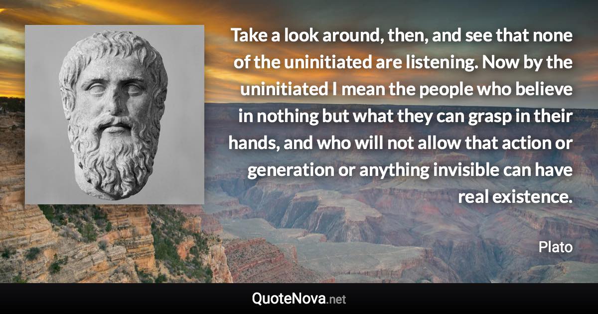 Take a look around, then, and see that none of the uninitiated are listening. Now by the uninitiated I mean the people who believe in nothing but what they can grasp in their hands, and who will not allow that action or generation or anything invisible can have real existence. - Plato quote