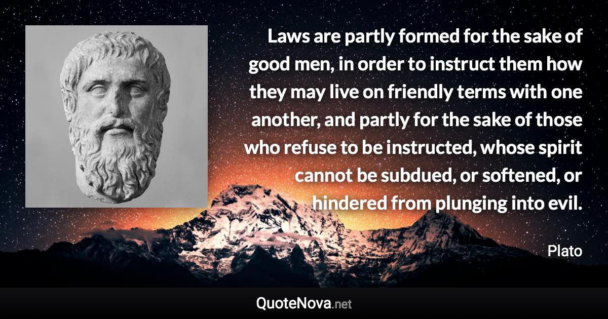 Laws are partly formed for the sake of good men, in order to instruct them how they may live on friendly terms with one another, and partly for the sake of those who refuse to be instructed, whose spirit cannot be subdued, or softened, or hindered from plunging into evil. - Plato quote