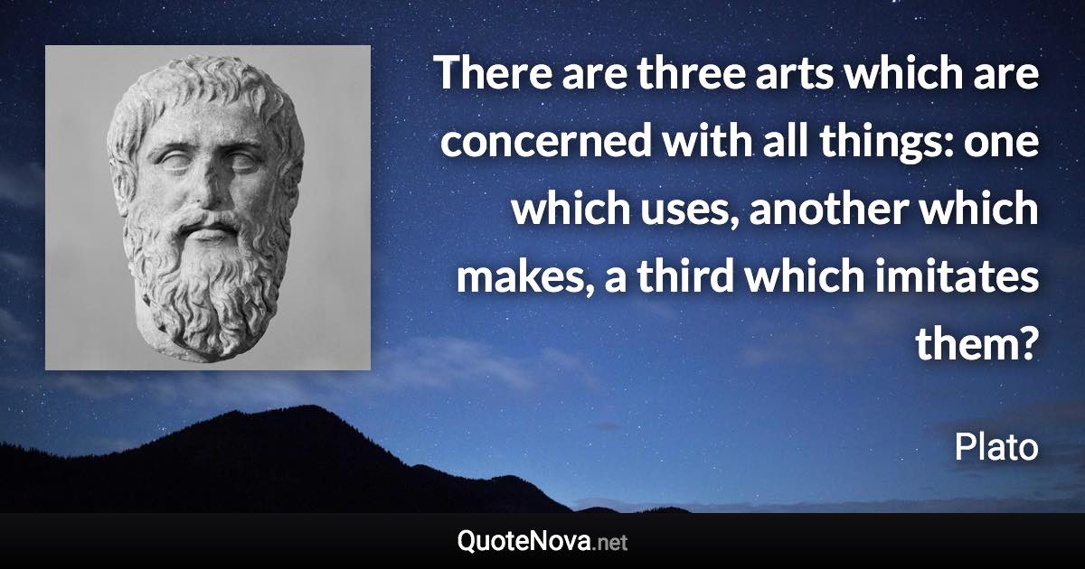 There are three arts which are concerned with all things: one which uses, another which makes, a third which imitates them? - Plato quote