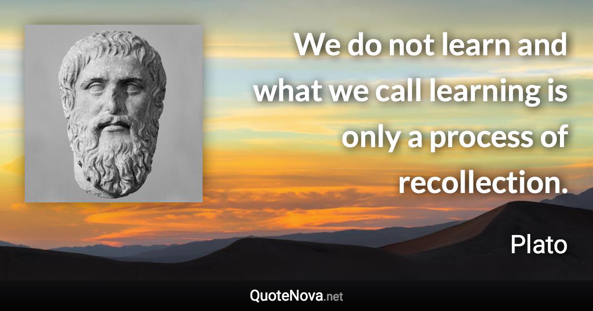 We do not learn and what we call learning is only a process of recollection. - Plato quote