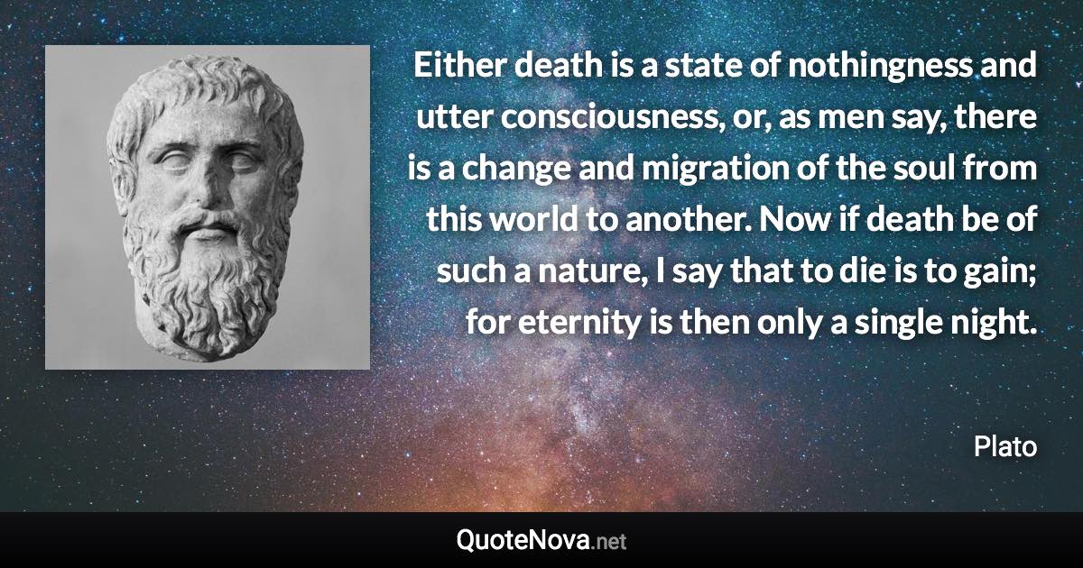 Either death is a state of nothingness and utter consciousness, or, as men say, there is a change and migration of the soul from this world to another. Now if death be of such a nature, I say that to die is to gain; for eternity is then only a single night. - Plato quote