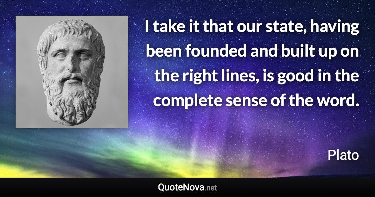 I take it that our state, having been founded and built up on the right lines, is good in the complete sense of the word. - Plato quote