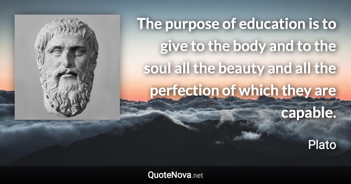 The purpose of education is to give to the body and to the soul all the beauty and all the perfection of which they are capable. - Plato quote