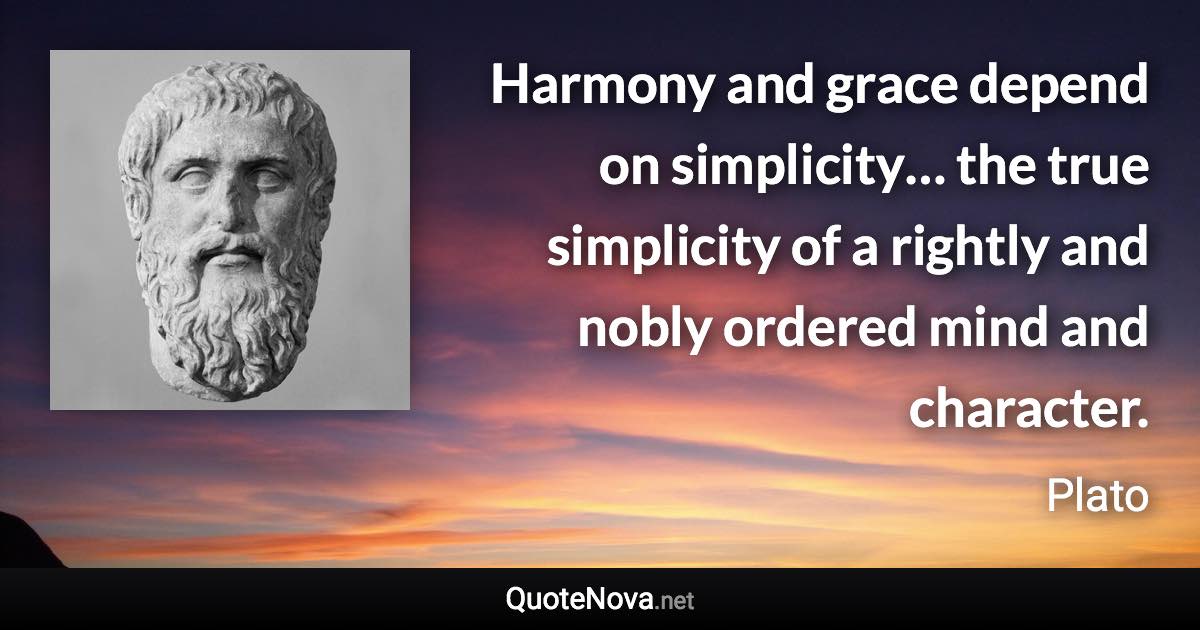 Harmony and grace depend on simplicity… the true simplicity of a rightly and nobly ordered mind and character. - Plato quote