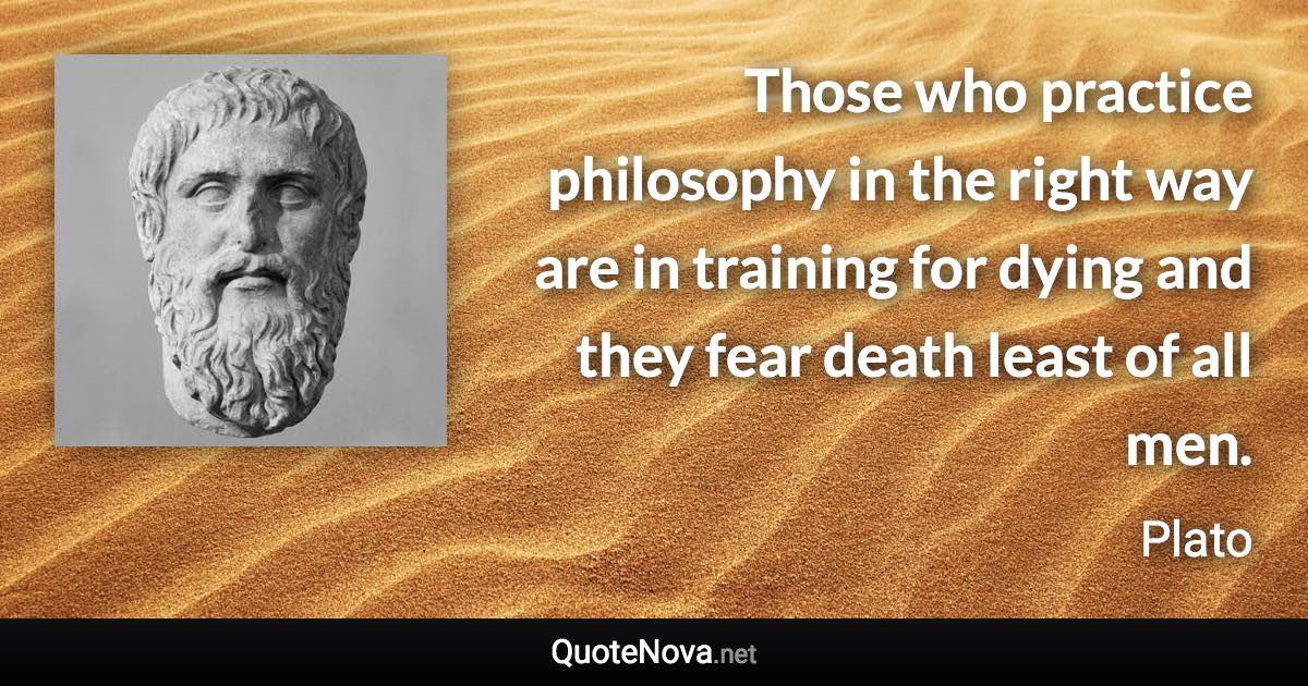 Those who practice philosophy in the right way are in training for dying and they fear death least of all men. - Plato quote