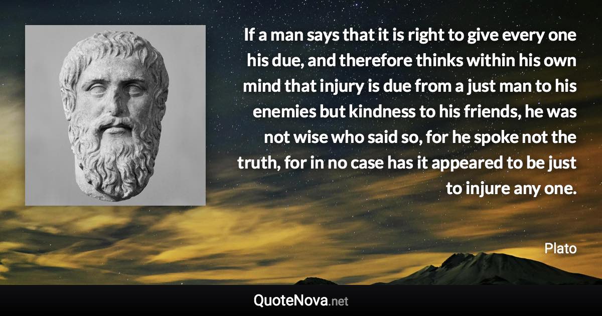 If a man says that it is right to give every one his due, and therefore thinks within his own mind that injury is due from a just man to his enemies but kindness to his friends, he was not wise who said so, for he spoke not the truth, for in no case has it appeared to be just to injure any one. - Plato quote