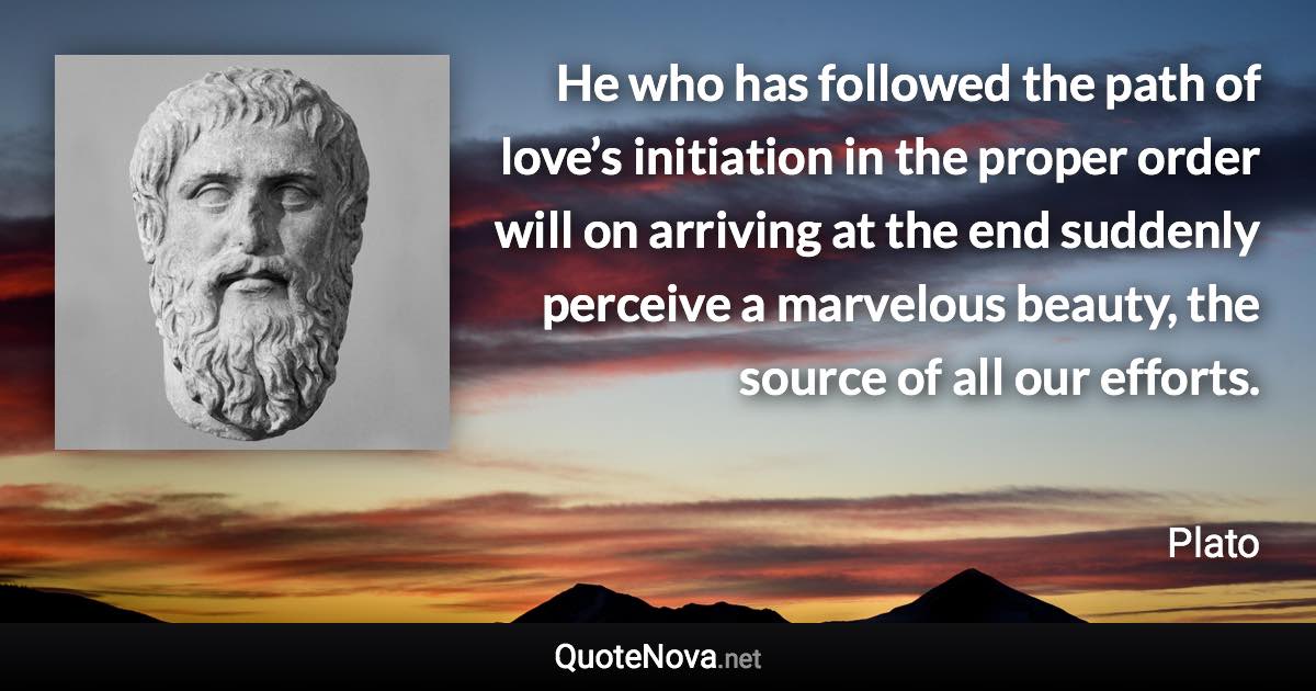 He who has followed the path of love’s initiation in the proper order will on arriving at the end suddenly perceive a marvelous beauty, the source of all our efforts. - Plato quote