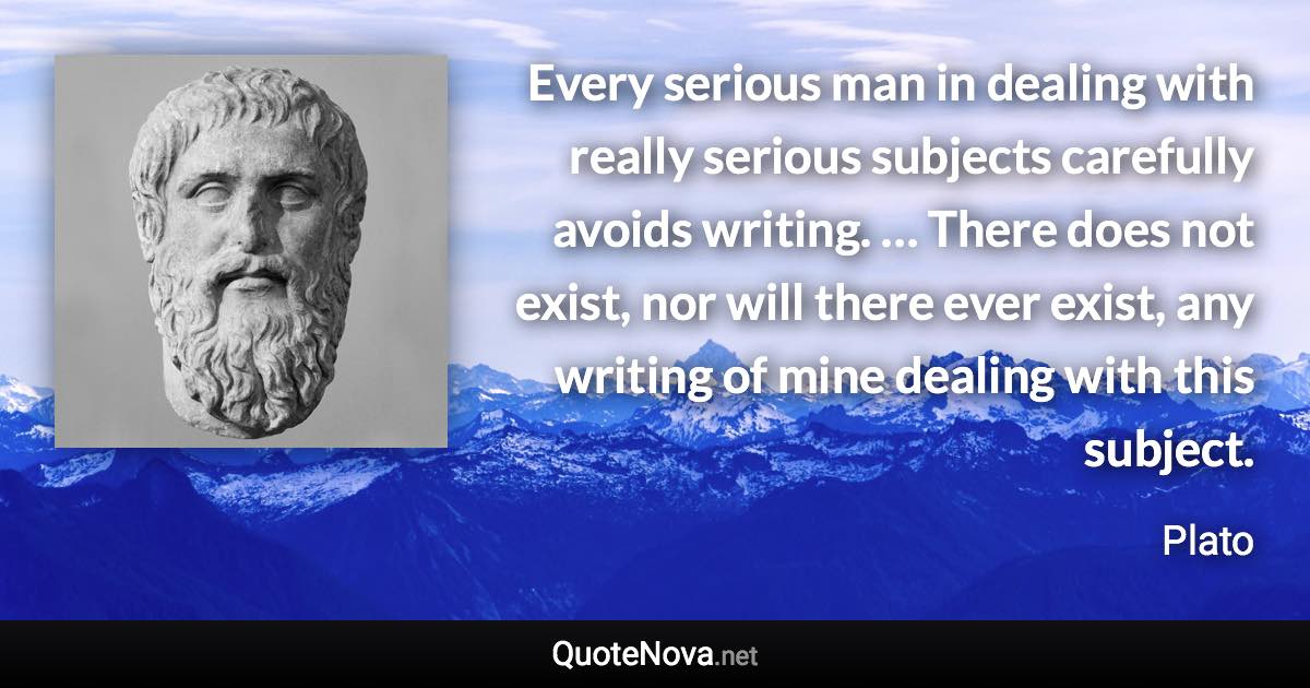 Every serious man in dealing with really serious subjects carefully avoids writing. … There does not exist, nor will there ever exist, any writing of mine dealing with this subject. - Plato quote