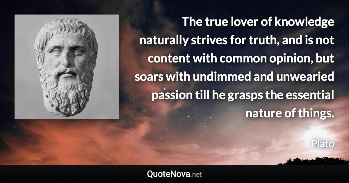 The true lover of knowledge naturally strives for truth, and is not content with common opinion, but soars with undimmed and unwearied passion till he grasps the essential nature of things. - Plato quote