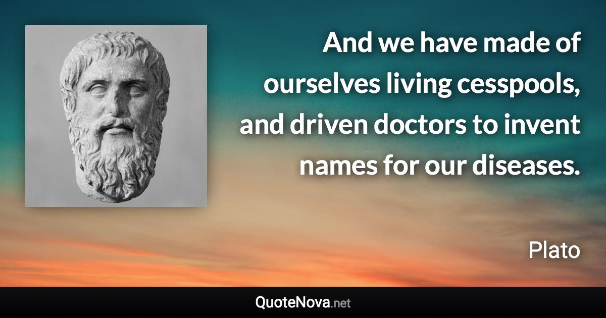 And we have made of ourselves living cesspools, and driven doctors to invent names for our diseases. - Plato quote