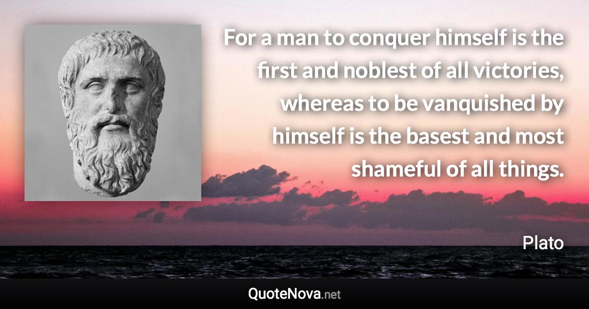 For a man to conquer himself is the first and noblest of all victories, whereas to be vanquished by himself is the basest and most shameful of all things. - Plato quote