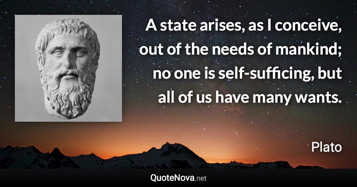 A state arises, as I conceive, out of the needs of mankind; no one is self-sufficing, but all of us have many wants. - Plato quote