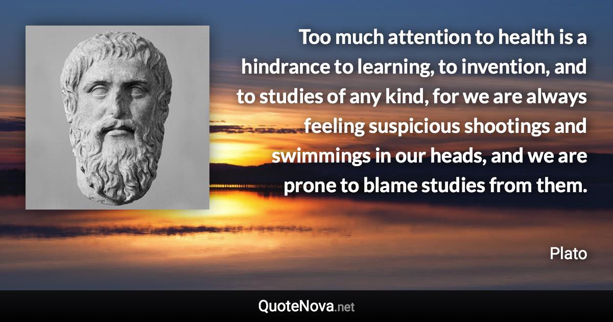 Too much attention to health is a hindrance to learning, to invention, and to studies of any kind, for we are always feeling suspicious shootings and swimmings in our heads, and we are prone to blame studies from them. - Plato quote