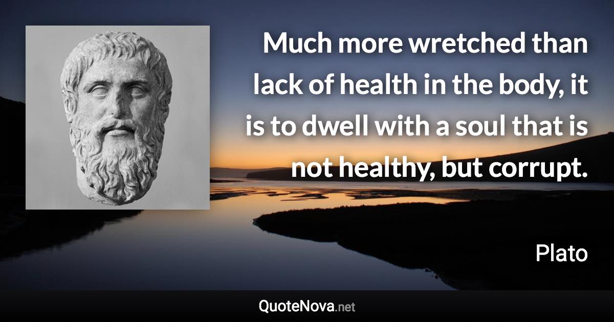 Much more wretched than lack of health in the body, it is to dwell with a soul that is not healthy, but corrupt. - Plato quote