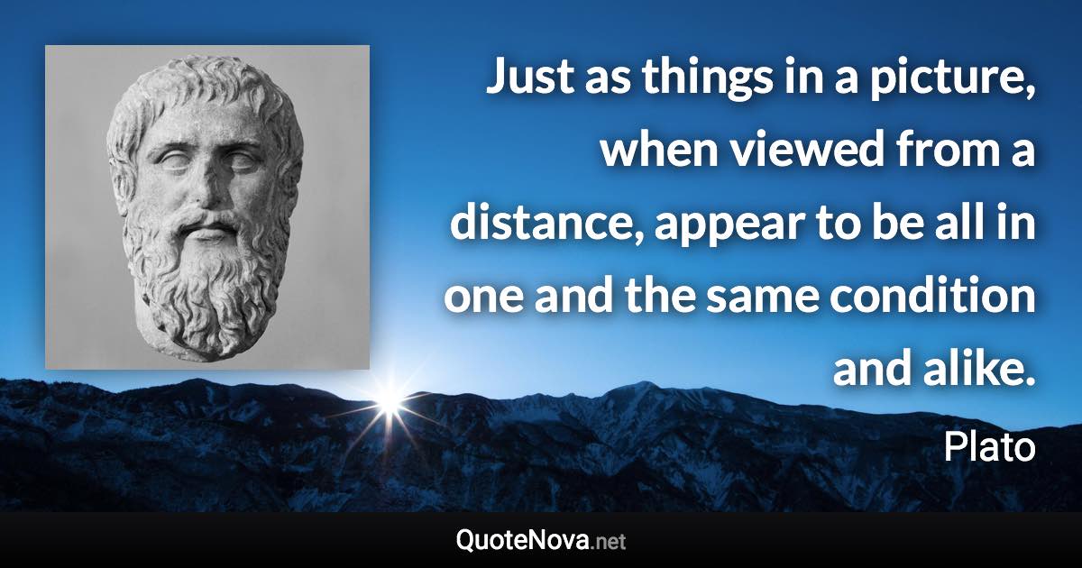 Just as things in a picture, when viewed from a distance, appear to be all in one and the same condition and alike. - Plato quote