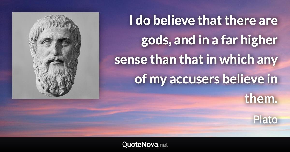 I do believe that there are gods, and in a far higher sense than that in which any of my accusers believe in them. - Plato quote