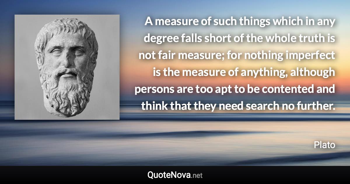 A measure of such things which in any degree falls short of the whole truth is not fair measure; for nothing imperfect is the measure of anything, although persons are too apt to be contented and think that they need search no further. - Plato quote