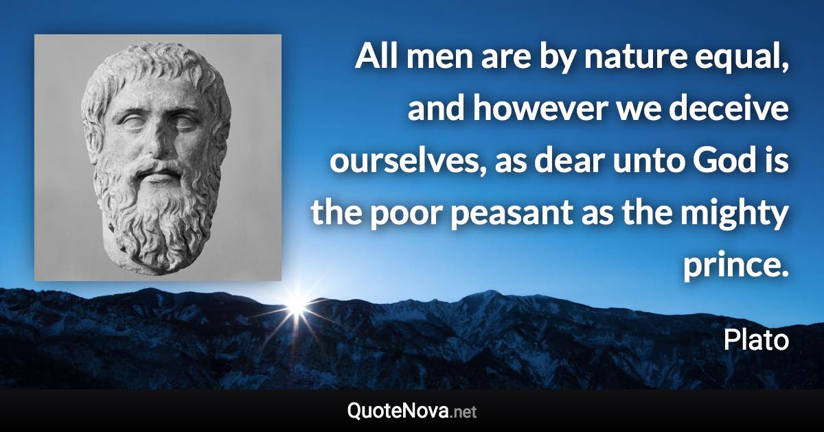 All men are by nature equal, and however we deceive ourselves, as dear unto God is the poor peasant as the mighty prince. - Plato quote