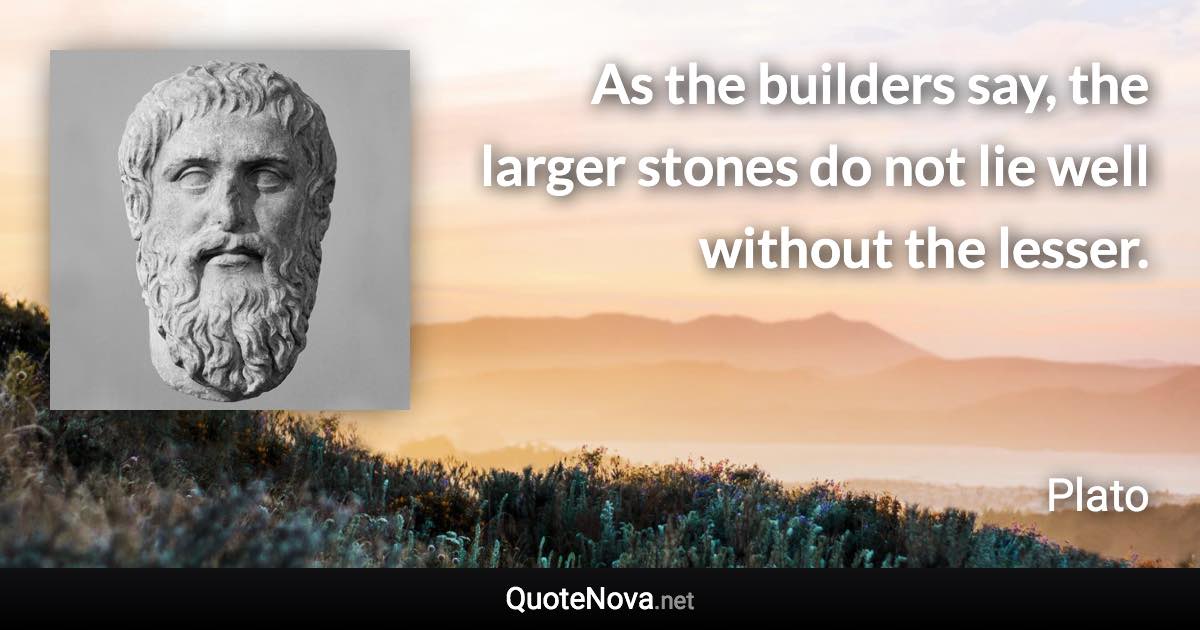 As the builders say, the larger stones do not lie well without the lesser. - Plato quote