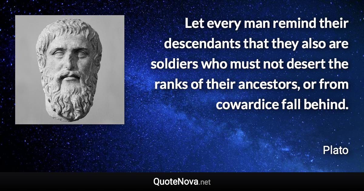 Let every man remind their descendants that they also are soldiers who must not desert the ranks of their ancestors, or from cowardice fall behind. - Plato quote