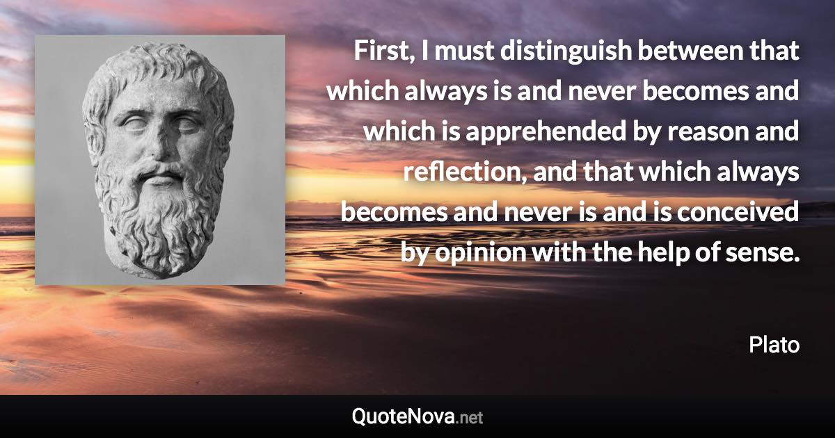 First, I must distinguish between that which always is and never becomes and which is apprehended by reason and reflection, and that which always becomes and never is and is conceived by opinion with the help of sense. - Plato quote