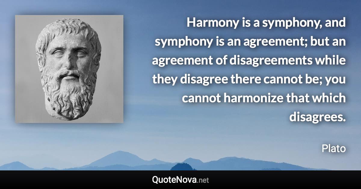 Harmony is a symphony, and symphony is an agreement; but an agreement of disagreements while they disagree there cannot be; you cannot harmonize that which disagrees. - Plato quote