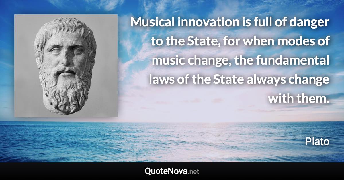 Musical innovation is full of danger to the State, for when modes of music change, the fundamental laws of the State always change with them. - Plato quote