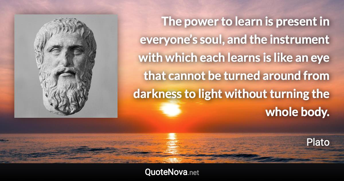 The power to learn is present in everyone’s soul, and the instrument with which each learns is like an eye that cannot be turned around from darkness to light without turning the whole body. - Plato quote