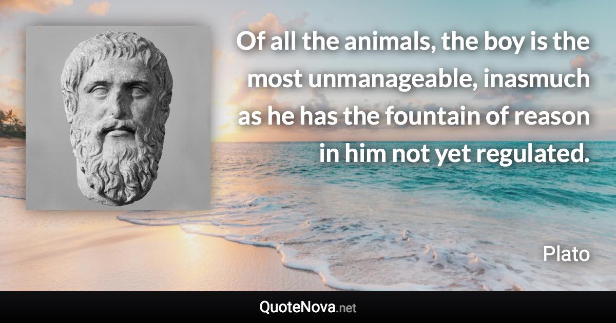 Of all the animals, the boy is the most unmanageable, inasmuch as he has the fountain of reason in him not yet regulated. - Plato quote