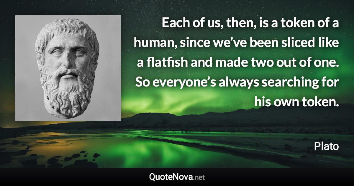 Each of us, then, is a token of a human, since we’ve been sliced like a flatfish and made two out of one. So everyone’s always searching for his own token. - Plato quote