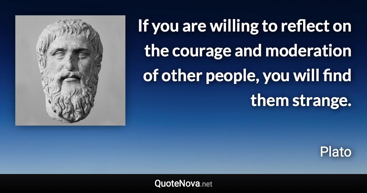 If you are willing to reflect on the courage and moderation of other people, you will find them strange. - Plato quote