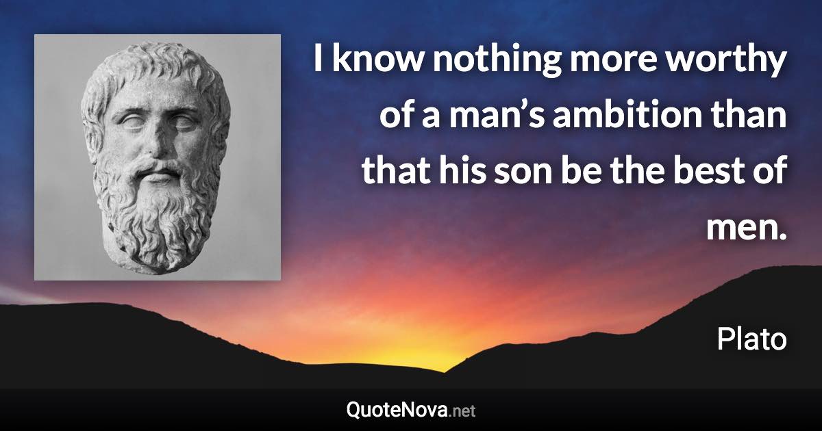 I know nothing more worthy of a man’s ambition than that his son be the best of men. - Plato quote