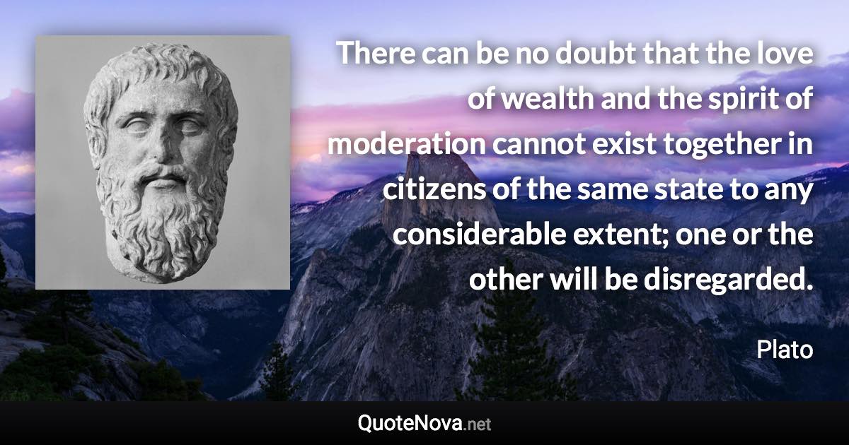 There can be no doubt that the love of wealth and the spirit of moderation cannot exist together in citizens of the same state to any considerable extent; one or the other will be disregarded. - Plato quote