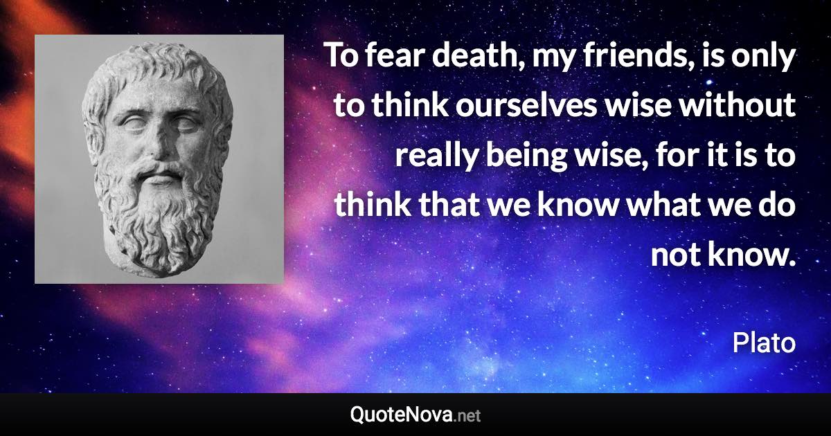 To fear death, my friends, is only to think ourselves wise without really being wise, for it is to think that we know what we do not know. - Plato quote