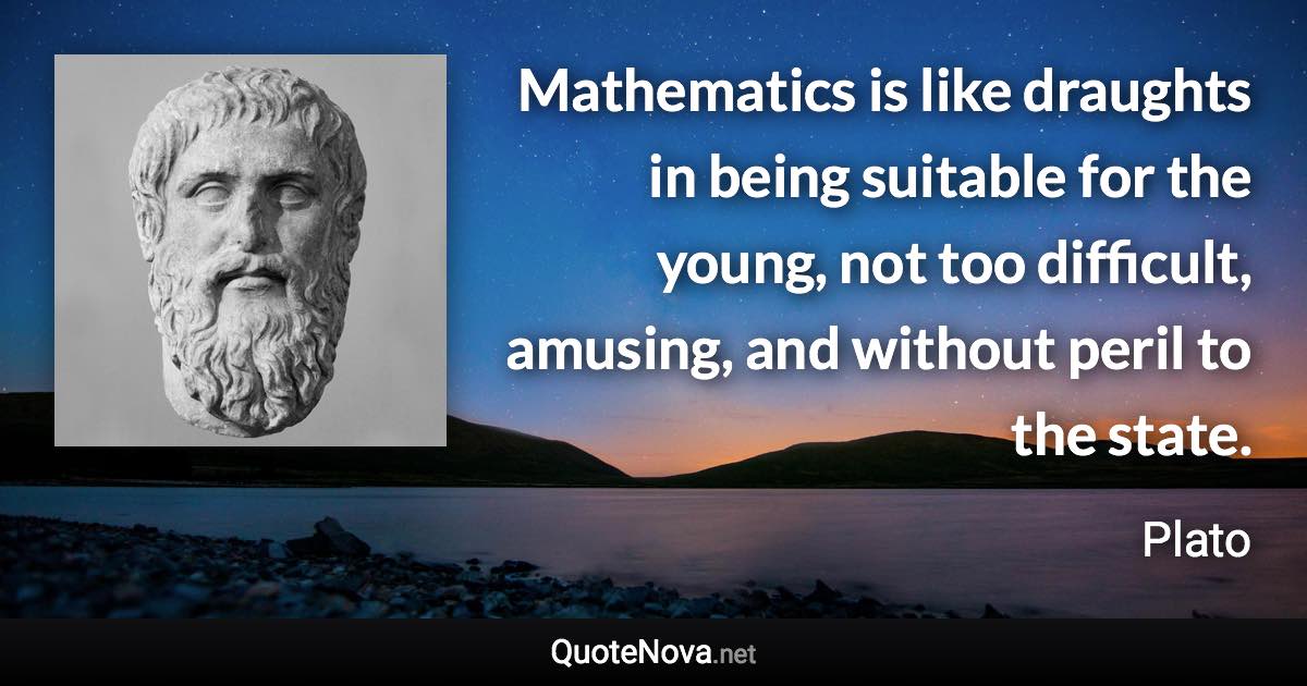 Mathematics is like draughts in being suitable for the young, not too difficult, amusing, and without peril to the state. - Plato quote